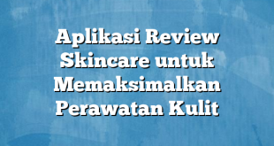 Aplikasi Review Skincare untuk Memaksimalkan Perawatan Kulit