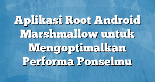 Aplikasi Root Android Marshmallow untuk Mengoptimalkan Performa Ponselmu