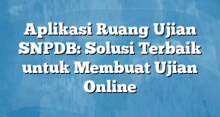 Aplikasi Ruang Ujian SNPDB: Solusi Terbaik untuk Membuat Ujian Online