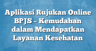 Aplikasi Rujukan Online BPJS – Kemudahan dalam Mendapatkan Layanan Kesehatan