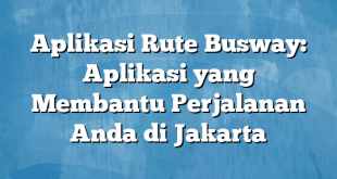 Aplikasi Rute Busway: Aplikasi yang Membantu Perjalanan Anda di Jakarta