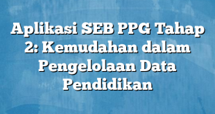 Aplikasi SEB PPG Tahap 2: Kemudahan dalam Pengelolaan Data Pendidikan