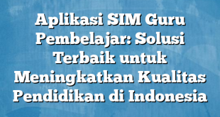 Aplikasi SIM Guru Pembelajar: Solusi Terbaik untuk Meningkatkan Kualitas Pendidikan di Indonesia