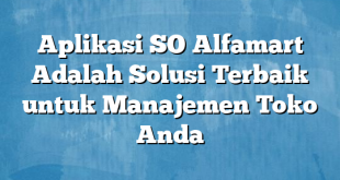 Aplikasi SO Alfamart Adalah Solusi Terbaik untuk Manajemen Toko Anda