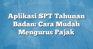 Aplikasi SPT Tahunan Badan: Cara Mudah Mengurus Pajak