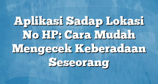 Aplikasi Sadap Lokasi No HP: Cara Mudah Mengecek Keberadaan Seseorang