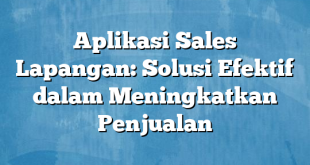 Aplikasi Sales Lapangan: Solusi Efektif dalam Meningkatkan Penjualan