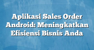 Aplikasi Sales Order Android: Meningkatkan Efisiensi Bisnis Anda