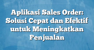 Aplikasi Sales Order: Solusi Cepat dan Efektif untuk Meningkatkan Penjualan