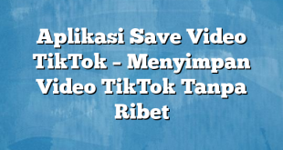 Aplikasi Save Video TikTok – Menyimpan Video TikTok Tanpa Ribet