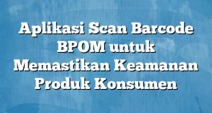 Aplikasi Scan Barcode BPOM untuk Memastikan Keamanan Produk Konsumen