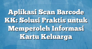 Aplikasi Scan Barcode KK: Solusi Praktis untuk Memperoleh Informasi Kartu Keluarga