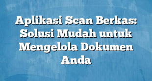 Aplikasi Scan Berkas: Solusi Mudah untuk Mengelola Dokumen Anda