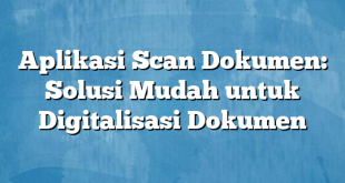 Aplikasi Scan Dokumen: Solusi Mudah untuk Digitalisasi Dokumen