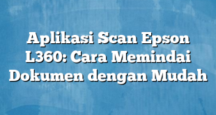 Aplikasi Scan Epson L360: Cara Memindai Dokumen dengan Mudah