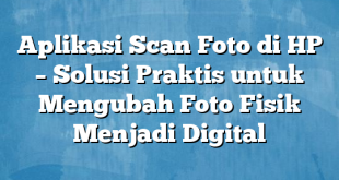 Aplikasi Scan Foto di HP – Solusi Praktis untuk Mengubah Foto Fisik Menjadi Digital