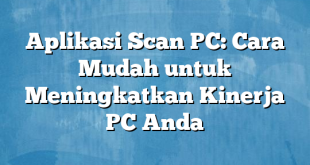 Aplikasi Scan PC: Cara Mudah untuk Meningkatkan Kinerja PC Anda