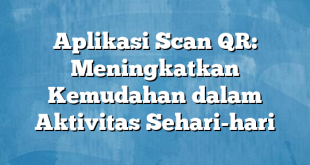 Aplikasi Scan QR: Meningkatkan Kemudahan dalam Aktivitas Sehari-hari