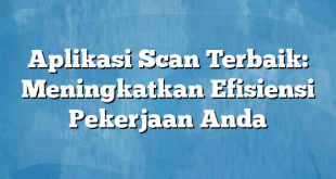 Aplikasi Scan Terbaik: Meningkatkan Efisiensi Pekerjaan Anda