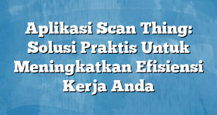 Aplikasi Scan Thing: Solusi Praktis Untuk Meningkatkan Efisiensi Kerja Anda