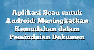 Aplikasi Scan untuk Android: Meningkatkan Kemudahan dalam Pemindaian Dokumen