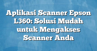 Aplikasi Scanner Epson L360: Solusi Mudah untuk Mengakses Scanner Anda