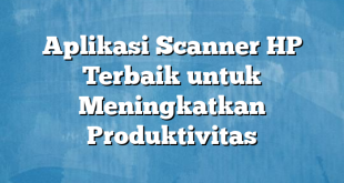 Aplikasi Scanner HP Terbaik untuk Meningkatkan Produktivitas