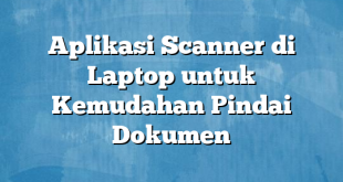 Aplikasi Scanner di Laptop untuk Kemudahan Pindai Dokumen