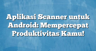 Aplikasi Scanner untuk Android: Mempercepat Produktivitas Kamu!