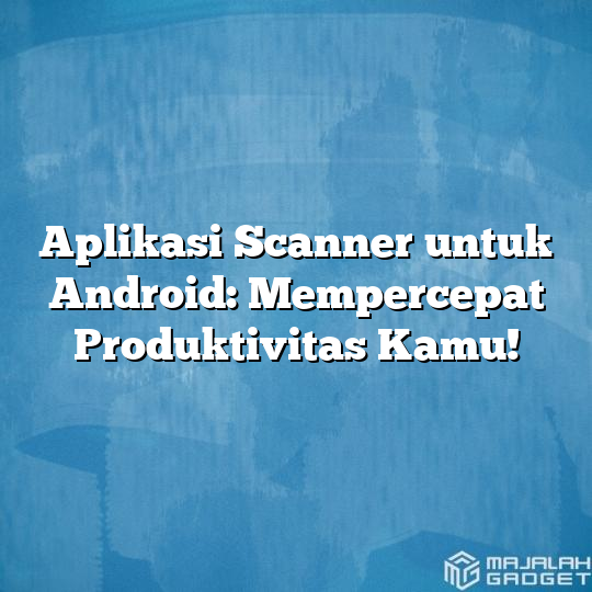 Aplikasi Scanner Untuk Android Mempercepat Produktivitas Kamu