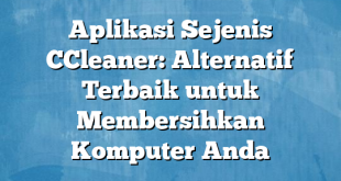 Aplikasi Sejenis CCleaner: Alternatif Terbaik untuk Membersihkan Komputer Anda