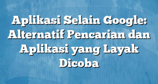 Aplikasi Selain Google: Alternatif Pencarian dan Aplikasi yang Layak Dicoba