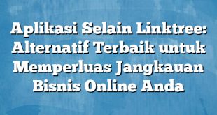 Aplikasi Selain Linktree: Alternatif Terbaik untuk Memperluas Jangkauan Bisnis Online Anda