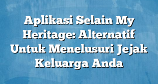 Aplikasi Selain My Heritage: Alternatif Untuk Menelusuri Jejak Keluarga Anda