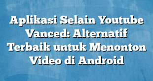 Aplikasi Selain Youtube Vanced: Alternatif Terbaik untuk Menonton Video di Android