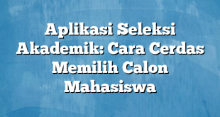 Aplikasi Seleksi Akademik: Cara Cerdas Memilih Calon Mahasiswa