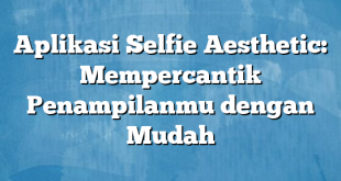 Aplikasi Selfie Aesthetic: Mempercantik Penampilanmu dengan Mudah