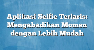 Aplikasi Selfie Terlaris: Mengabadikan Momen dengan Lebih Mudah