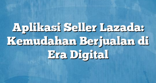 Aplikasi Seller Lazada: Kemudahan Berjualan di Era Digital