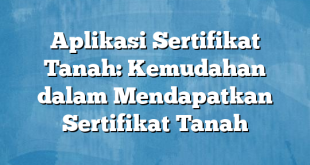 Aplikasi Sertifikat Tanah: Kemudahan dalam Mendapatkan Sertifikat Tanah