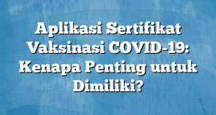 Aplikasi Sertifikat Vaksinasi COVID-19: Kenapa Penting untuk Dimiliki?