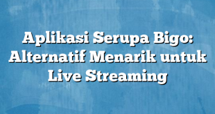 Aplikasi Serupa Bigo: Alternatif Menarik untuk Live Streaming