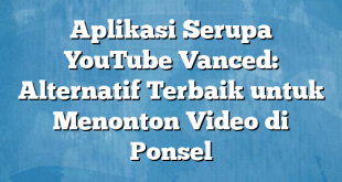 Aplikasi Serupa YouTube Vanced: Alternatif Terbaik untuk Menonton Video di Ponsel