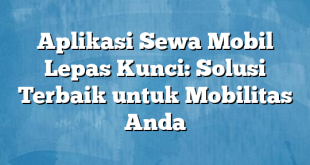 Aplikasi Sewa Mobil Lepas Kunci: Solusi Terbaik untuk Mobilitas Anda