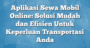 Aplikasi Sewa Mobil Online: Solusi Mudah dan Efisien Untuk Keperluan Transportasi Anda