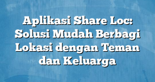 Aplikasi Share Loc: Solusi Mudah Berbagi Lokasi dengan Teman dan Keluarga