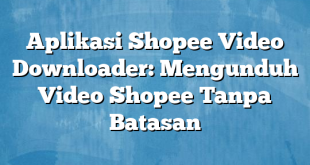 Aplikasi Shopee Video Downloader: Mengunduh Video Shopee Tanpa Batasan