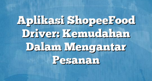 Aplikasi ShopeeFood Driver: Kemudahan Dalam Mengantar Pesanan