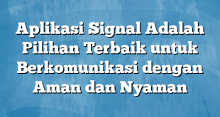 Aplikasi Signal Adalah Pilihan Terbaik untuk Berkomunikasi dengan Aman dan Nyaman