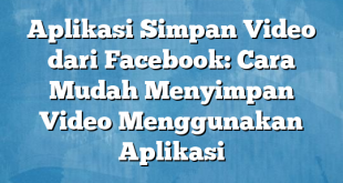 Aplikasi Simpan Video dari Facebook: Cara Mudah Menyimpan Video Menggunakan Aplikasi